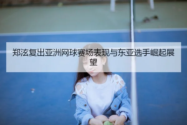 郑泫复出亚洲网球赛场表现与东亚选手崛起展望